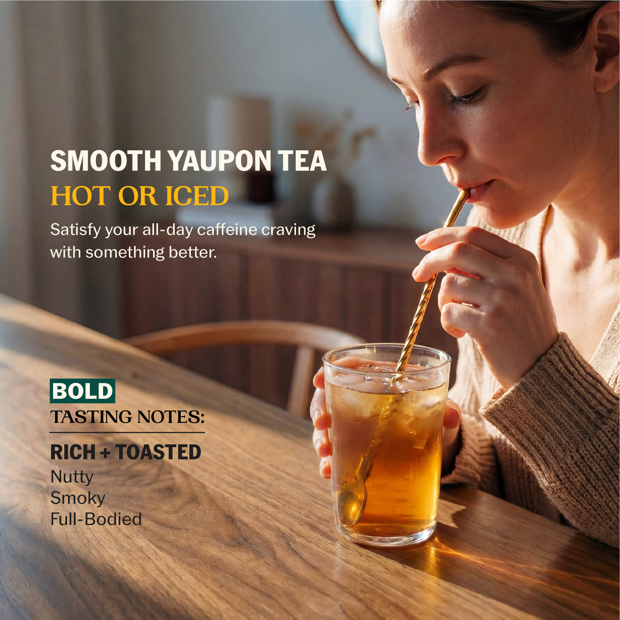 Woman sipping iced yaupon tea through a gold straw with Smooth Yaupon Tea Hot or Iced messaging and Bold tasting notes: Rich + Toasted, Nutty, Smoky, Full-Bodied--3